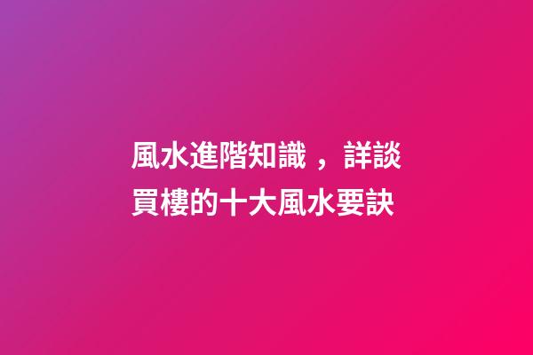 風水進階知識，詳談買樓的十大風水要訣